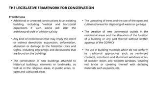 THE LEGISLATIVE FRAMEWORK FOR CONSERVATION
Prohibitions
• Additional or annexed constructions to an existing
building, including "vertical and horizontal
expansions if such works will alter the
architectural style of a historical city
• Any kind of intervention that may imply the direct
or indirect demolition, expunction, deformation,
alteration or damage to the historical cities and
sights, including engravings and decorations that
are found on the buildings
• The construction of new buildings attached to
historical buildings, elements or landmarks, as
well as in the religious areas, in public areas, in
open and cultivated areas
• The uprooting of trees and the use of the open and
cultivated areas for disposing of waste or garbage
• The creation of new commercial outlets in the
residential areas and the alteration of the function
of a building or any part thereof without written
approval of the GOPHCY
• The use of building materials which do not conform
to traditional approaches such as reinforced
concrete, iron doors and aluminum windows in lieu
of wooden doors and wooden windows, scraping
red bricks or covering thereof with defacing
materials such as paints, etc.
 