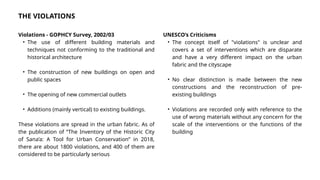 THE VIOLATIONS
Violations - GOPHCY Survey, 2002/03
• The use of different building materials and
techniques not conforming to the traditional and
historical architecture
• The construction of new buildings on open and
public spaces
• The opening of new commercial outlets
• Additions (mainly vertical) to existing buildings.
These violations are spread in the urban fabric. As of
the publication of “The Inventory of the Historic City
of Sana’a: A Tool for Urban Conservation” in 2018,
there are about 1800 violations, and 400 of them are
considered to be particularly serious
UNESCO’s Criticisms
• The concept itself of "violations" is unclear and
covers a set of interventions which are disparate
and have a very different impact on the urban
fabric and the cityscape
• No clear distinction is made between the new
constructions and the reconstruction of pre-
existing buildings
• Violations are recorded only with reference to the
use of wrong materials without any concern for the
scale of the interventions or the functions of the
building
 