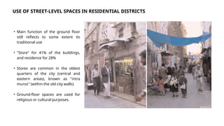 • Main function of the ground floor
still reflects to some extent its
traditional use
• "Store" for 41% of the buildings,
and residence for 28%
• Stores are common in the oldest
quarters of the city (central and
eastern areas), known as "intra
muros" (within the old city walls)
• Ground-floor spaces are used for
religious or cultural purposes.
USE OF STREET-LEVEL SPACES IN RESIDENTIAL DISTRICTS
Source: [1]
Source: [1]
 