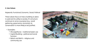 2. Use Values
Keywords: Functional, Economic, Social, Political
These values focus on how a building or place
is used and its utility to society. If a structure
continues to serve a purpose (e.g., social
gathering, governance, economy), its
conservation is more likely to be justified.
• Examples:
⚬ Dhungedharas – traditional water use
⚬ Capitol Building – political and social
function
⚬ Baha’s and Bahi’s – religious and
community use
s
source-amusing planet.com
 