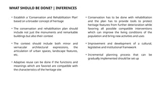 WHAT SHOULD BE DONE? | INFERENCES
• Establish a ‘Conservation and Rehabilitation Plan’
based on a broader concept of heritage
• The conservation and rehabilitation plan should
include not just the monuments and remarkable
buildings but also their context
• The context should include both minor and
vernacular architectural expressions, the
articulation of urban spaces, landscape features,
etc.
• Adaptive reuse can be done if the functions and
meanings which are favored are compatible with
the characteristics of the heritage site
• Conservation has to be done with rehabilitation
and the plan has to provide tools to protect
heritage features from further deterioration while
favoring all possible compatible interventions
which can improve the living conditions of the
population and bring new activities and uses
• Improvement and development of a cultural,
legislative and institutional framework
• Incremental planning process that can be
gradually implemented should be set up
 