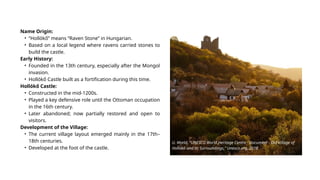 Name Origin:
• “Hollókő” means “Raven Stone” in Hungarian.
• Based on a local legend where ravens carried stones to
build the castle.
Early History:
• Founded in the 13th century, especially after the Mongol
invasion.
• Hollókő Castle built as a fortification during this time.
Hollókő Castle:
• Constructed in the mid-1200s.
• Played a key defensive role until the Ottoman occupation
in the 16th century.
• Later abandoned; now partially restored and open to
visitors.
Development of the Village:
• The current village layout emerged mainly in the 17th–
18th centuries.
• Developed at the foot of the castle.
U. World, “UNESCO World Heritage Centre - Document - Old Village of
Hollókő and its Surroundings,” Unesco.org, 2018.
‌
 