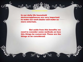 INTRODUCTION

In our daily life household
devices/appliances are very important
to make our work easier and make us
more entertain.



         But aside from this benefits we
need to consider some methods on how
this things be conserved. These are the
things to be considered:
 