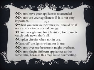 Do not leave your appliances unattended
Do not use your appliances if it is not very
important.
When you iron your clothes you should do it
once a week to conserved energy.
Have enough time for television, for example
watch only news, that’s all.
Unplug circuits when not in use.
Turn off the lights when not in use.
Do not over use because it might overheat.
Do not plugin different appliances at the
same time, because this may cause overheating
 