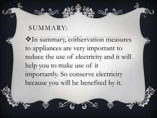 SUMMARY:
In summary, conservation measures
to appliances are very important to
reduce the use of electricity and it will
help you to make use of it
importantly. So conserve electricity
because you will be benefited by it.
 