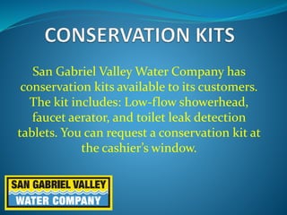 San Gabriel Valley Water Company has
conservation kits available to its customers.
The kit includes: Low-flow showerhead,
faucet aerator, and toilet leak detection
tablets. You can request a conservation kit at
the cashier’s window.
 