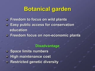 Botanical garden
Freedom to focus on wild plants
Easy public access for conservation
education
Freedom focus on non-economic plants
Disadvantage
Space limits numbers
High maintenance cost
Restricted genetic diversity
 