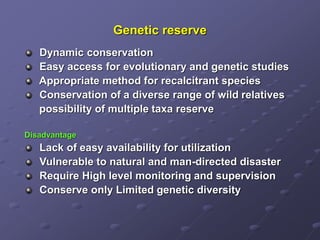 Genetic reserve
Dynamic conservation
Easy access for evolutionary and genetic studies
Appropriate method for recalcitrant species
Conservation of a diverse range of wild relatives
possibility of multiple taxa reserve
Disadvantage
Lack of easy availability for utilization
Vulnerable to natural and man-directed disaster
Require High level monitoring and supervision
Conserve only Limited genetic diversity
 