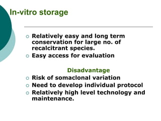 In-vitro storage
 Relatively easy and long term
conservation for large no. of
recalcitrant species.
 Easy access for evaluation
Disadvantage
 Risk of somaclonal variation
 Need to develop individual protocol
 Relatively high level technology and
maintenance.
 