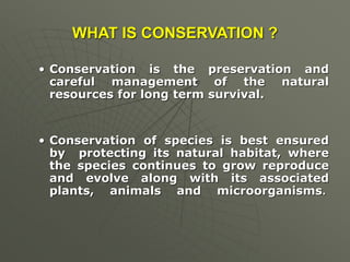 WHAT IS CONSERVATION ?
• Conservation is the preservation and
careful management of the natural
resources for long term survival.
• Conservation of species is best ensured
by protecting its natural habitat, where
the species continues to grow reproduce
and evolve along with its associated
plants, animals and microorganisms.
 