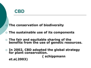 CBD
 The conservation of biodiversity
 The sustainable use of its components
 The fair and equitable sharing of the
benefits from the use of genetic resources.
 In 2002, CBD adopted the global strategy
for plant conservation.
( schippmann
et.al,2003)
 