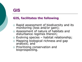 GIS
GIS, facilitates the following
 Rapid assessment of biodiversity and its
monitoring (loss and/or gain);
 Assessment of nature of habitats and
disturbance regimes therein;
 Evolving species – habitat relationship;
 Mapping biological richness and gap
analysis; and
 Prioritizing conservation and
bioprospecting.
 