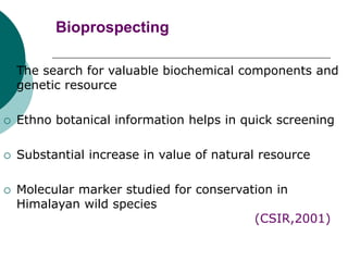 Bioprospecting
 The search for valuable biochemical components and
genetic resource
 Ethno botanical information helps in quick screening
 Substantial increase in value of natural resource
 Molecular marker studied for conservation in
Himalayan wild species
(CSIR,2001)
 
