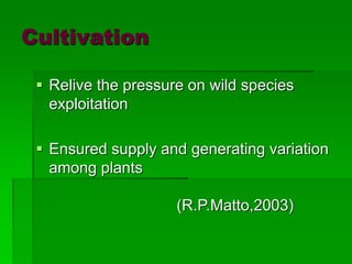 Cultivation
 Relive the pressure on wild species
exploitation
 Ensured supply and generating variation
among plants
(R.P.Matto,2003)
 