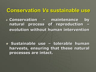 Conservation Vs sustainable use
 Conservation - maintenance by
natural process of reproduction –
evolution without human intervention
 Sustainable use – tolerable human
harvests, ensuring that these natural
processes are intact.
 