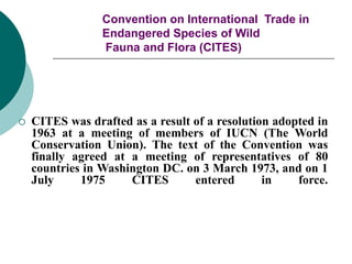 Convention on International Trade in
Endangered Species of Wild
Fauna and Flora (CITES)
 CITES was drafted as a result of a resolution adopted in
1963 at a meeting of members of IUCN (The World
Conservation Union). The text of the Convention was
finally agreed at a meeting of representatives of 80
countries in Washington DC. on 3 March 1973, and on 1
July 1975 CITES entered in force.
 