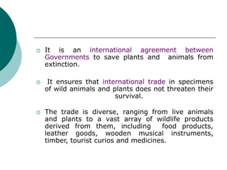  It is an international agreement between
Governments to save plants and animals from
extinction.
 It ensures that international trade in specimens
of wild animals and plants does not threaten their
survival.
 The trade is diverse, ranging from live animals
and plants to a vast array of wildlife products
derived from them, including food products,
leather goods, wooden musical instruments,
timber, tourist curios and medicines.
 