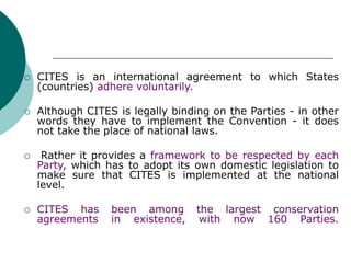  CITES is an international agreement to which States
(countries) adhere voluntarily.
 Although CITES is legally binding on the Parties - in other
words they have to implement the Convention - it does
not take the place of national laws.
 Rather it provides a framework to be respected by each
Party, which has to adopt its own domestic legislation to
make sure that CITES is implemented at the national
level.
 CITES has been among the largest conservation
agreements in existence, with now 160 Parties.
 