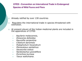 CITES - Convention on International Trade in Endangered
Species of Wild Fauna and Flora
 Already ratified by over 130 countries
 Regulates the international trade in species threatened with
extinction.
 At present eleven of the Indian medicinal plants are included in
the appendices of CITES
 Aquilaria malaccensis,
 Dioscorea deltoidea
 Rauvolfia serpentina
 Cibotium barometz
 Podophyllum hexandrum
 Pterocarpus santalinus
 Saussurea costus
 Nardostachys grandiflora
 Picrorhiza kurrooa
 Taxus wallichiana.
 