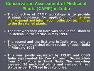 Conservation Assessment of Medicinal
Plants (CAMP) in India
► The objective of CAMP workshops is to provide
strategic guidance for application of intensive
management and information collection techniques
to the threatened plants.
► The first workshop on flora was held in the island of
St. Helena, in the Pacific, in May 1993.
► The second and the first one in India, was held at
Bangalore on medicinal plant species of south India
in February 1995.
► This was jointly organized by FRLHT and CBSG
India represented by Zoo Outreach Organization
from Coimbatore in Tamil Nadu. The workshop
assessed 36 medicinal plants and assigned threat
status as per IUCN red list categories.
 
