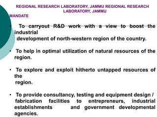 REGIONAL RESEARCH LABORATORY, JAMMU REGIONAL RESEARCH
LABORATORY, JAMMU
MANDATE
• To carryout R&D work with a view to boost the
industrial
development of north-western region of the country.
• To help in optimal utilization of natural resources of the
region.
• To explore and exploit hitherto untapped resources of
the
region.
• To provide consultancy, testing and equipment design /
fabrication facilities to entrepreneurs, industrial
establishments and government developmental
agencies.
 