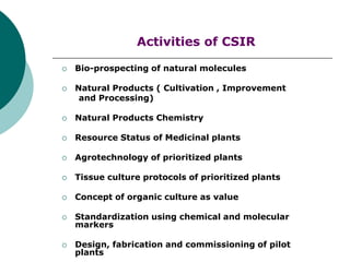 Activities of CSIR
 Bio-prospecting of natural molecules
 Natural Products ( Cultivation , Improvement
and Processing)
 Natural Products Chemistry
 Resource Status of Medicinal plants
 Agrotechnology of prioritized plants
 Tissue culture protocols of prioritized plants
 Concept of organic culture as value
 Standardization using chemical and molecular
markers
 Design, fabrication and commissioning of pilot
plants
 