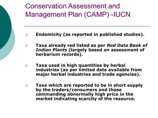 Conservation Assessment and
Management Plan (CAMP) -IUCN
 Endemicity (as reported in published studies).
 Taxa already red listed as per Red Data Book of
Indian Plants (largely based on assessment of
herbarium records).
 Taxa used in high quantities by herbal
industries (as per limited data available from
major herbal industries and trade agencies).
 Taxa which are reported to be in short supply
by the traders/consumers and those
commanding abnormally high price in the
market indicating scarcity of the resource.
 