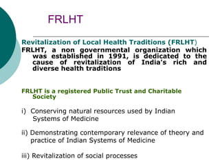 FRLHT
Revitalization of Local Health Traditions (FRLHT)
FRLHT, a non governmental organization which
was established in 1991, is dedicated to the
cause of revitalization of India's rich and
diverse health traditions
FRLHT is a registered Public Trust and Charitable
Society
i) Conserving natural resources used by Indian
Systems of Medicine
ii) Demonstrating contemporary relevance of theory and
practice of Indian Systems of Medicine
iii) Revitalization of social processes
 