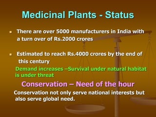Medicinal Plants - Status
 There are over 5000 manufacturers in India with
a turn over of Rs.2000 crores
 Estimated to reach Rs.4000 crores by the end of
this century
Demand increases –Survival under natural habitat
is under threat
Conservation – Need of the hour
Conservation not only serve national interests but
also serve global need.
 
