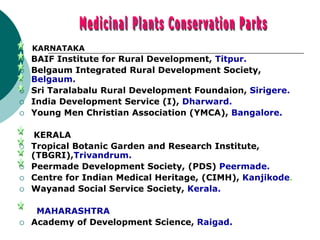 KARNATAKA
 BAIF Institute for Rural Development, Titpur.
 Belgaum Integrated Rural Development Society,
Belgaum.
 Sri Taralabalu Rural Development Foundaion, Sirigere.
 India Development Service (I), Dharward.
 Young Men Christian Association (YMCA), Bangalore.
KERALA
 Tropical Botanic Garden and Research Institute,
(TBGRI),Trivandrum.
 Peermade Development Society, (PDS) Peermade.
 Centre for Indian Medical Heritage, (CIMH), Kanjikode.
 Wayanad Social Service Society, Kerala.
MAHARASHTRA
 Academy of Development Science, Raigad.
 