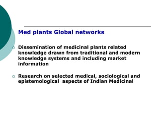 Med plants Global networks
 Dissemination of medicinal plants related
knowledge drawn from traditional and modern
knowledge systems and including market
information
 Research on selected medical, sociological and
epistemological aspects of Indian Medicinal
 