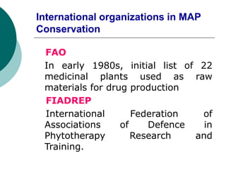 International organizations in MAP
Conservation
FAO
In early 1980s, initial list of 22
medicinal plants used as raw
materials for drug production
FIADREP
International Federation of
Associations of Defence in
Phytotherapy Research and
Training.
 