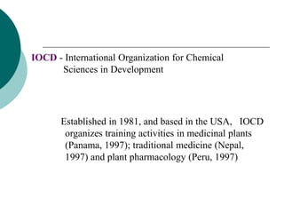 IOCD - International Organization for Chemical
Sciences in Development
Established in 1981, and based in the USA, IOCD
organizes training activities in medicinal plants
(Panama, 1997); traditional medicine (Nepal,
1997) and plant pharmacology (Peru, 1997)
 