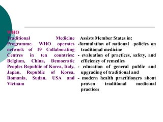 WHO
Traditional Medicine
Programme. WHO operates
network of 19 Collaborating
Centres in ten countries:
Belgium, China, Democratic
Peoples Republic of Korea, Italy,
Japan, Republic of Korea,
Romania, Sudan, USA and
Vietnam
Assists Member States in:
-formulation of national policies on
traditional medicine
- evaluation of practices, safety, and
efficiency of remedies
- education of general public and
upgrading of traditional and
- modern health practitioners about
proven traditional medicinal
practices
 