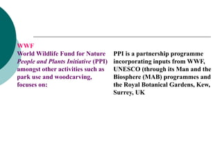 WWF
World Wildlife Fund for Nature
People and Plants Initiative (PPI)
amongst other activities such as
park use and woodcarving,
focuses on:
PPI is a partnership programme
incorporating inputs from WWF,
UNESCO (through its Man and the
Biosphere (MAB) programmes and
the Royal Botanical Gardens, Kew,
Surrey, UK
 