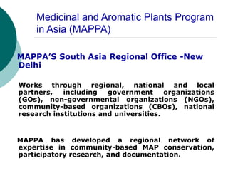 Medicinal and Aromatic Plants Program
in Asia (MAPPA)
MAPPA’S South Asia Regional Office -New
Delhi
Works through regional, national and local
partners, including government organizations
(GOs), non-governmental organizations (NGOs),
community-based organizations (CBOs), national
research institutions and universities.
MAPPA has developed a regional network of
expertise in community-based MAP conservation,
participatory research, and documentation.
 