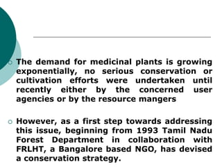  The demand for medicinal plants is growing
exponentially, no serious conservation or
cultivation efforts were undertaken until
recently either by the concerned user
agencies or by the resource mangers
 However, as a first step towards addressing
this issue, beginning from 1993 Tamil Nadu
Forest Department in collaboration with
FRLHT, a Bangalore based NGO, has devised
a conservation strategy.
 