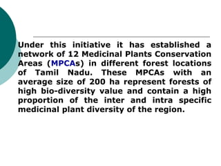  Under this initiative it has established a
network of 12 Medicinal Plants Conservation
Areas (MPCAs) in different forest locations
of Tamil Nadu. These MPCAs with an
average size of 200 ha represent forests of
high bio-diversity value and contain a high
proportion of the inter and intra specific
medicinal plant diversity of the region.
 