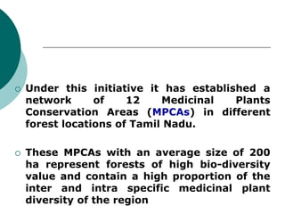  Under this initiative it has established a
network of 12 Medicinal Plants
Conservation Areas (MPCAs) in different
forest locations of Tamil Nadu.
 These MPCAs with an average size of 200
ha represent forests of high bio-diversity
value and contain a high proportion of the
inter and intra specific medicinal plant
diversity of the region
 