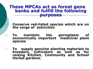 These MPCAs act as forest gene
banks and fulfill the following
purposes
 Conserve red-listed species which are on
the verge of extinction
 To maintain the germplasm of
economically important medicinal plant
species
 To supply genuine planting materials to
breeders, cultivators as well as for
raising Kitchen, Community and School
Herbal gardens.
 