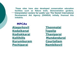These sites have also developed conservation education
facilities such as Nature trails, Demonstration gardens,
Interpretation centers for public use. The Danish International
Development Aid Agency (DANIDA) initially financed this
initiative.
MPCAs
Alagarkovil Thenmalai
Kodaikanal Topslip
Kodiakkarai Thaniparai
Kollihills Mundandurai
Kurumburam Courtallam
Pechiparai Nambikovil
 