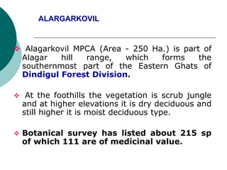 ALARGARKOVIL
 Alagarkovil MPCA (Area - 250 Ha.) is part of
Alagar hill range, which forms the
southernmost part of the Eastern Ghats of
Dindigul Forest Division.
 At the foothills the vegetation is scrub jungle
and at higher elevations it is dry deciduous and
still higher it is moist deciduous type.
 Botanical survey has listed about 215 sp
of which 111 are of medicinal value.
 