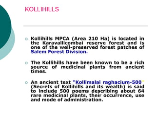 KOLLIHILLS
 Kollihills MPCA (Area 210 Ha) is located in
the Karavallicombai reserve forest and is
one of the well-preserved forest patches of
Salem Forest Division.
 The Kollihills have been known to be a rich
source of medicinal plants from ancient
times.
 An ancient text "Kollimalai raghacium-500"
(Secrets of Kollihills and its wealth) is said
to include 500 poems describing about 64
rare medicinal plants, their occurrence, use
and mode of administration.
 