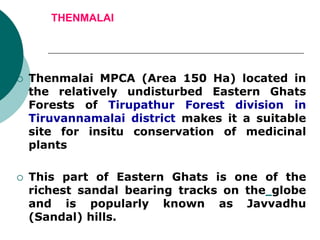THENMALAI
 Thenmalai MPCA (Area 150 Ha) located in
the relatively undisturbed Eastern Ghats
Forests of Tirupathur Forest division in
Tiruvannamalai district makes it a suitable
site for insitu conservation of medicinal
plants
 This part of Eastern Ghats is one of the
richest sandal bearing tracks on the globe
and is popularly known as Javvadhu
(Sandal) hills.
 