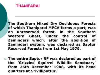 THANIPARAI
 The Southern Mixed Dry Deciduous Forests
of which Thaniparai MPCA forms a part, was
an unreserved forest, in the Southern
Western Ghats, under the control of
Zamindars which, after the abolition of
Zamindari system, was declared as Saptur
Reserved Forests from 1st May 1979.
 The entire Saptur RF was declared as part of
the 'Grizzled Squirrel Wildlife Sanctuary'
from 26th December 1988, with its head
quarters at Srivilliputtur.
 