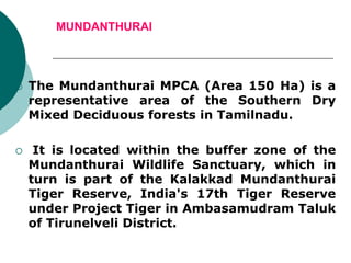 MUNDANTHURAI
 The Mundanthurai MPCA (Area 150 Ha) is a
representative area of the Southern Dry
Mixed Deciduous forests in Tamilnadu.
 It is located within the buffer zone of the
Mundanthurai Wildlife Sanctuary, which in
turn is part of the Kalakkad Mundanthurai
Tiger Reserve, India's 17th Tiger Reserve
under Project Tiger in Ambasamudram Taluk
of Tirunelveli District.
 