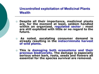 Uncontrolled exploitation of Medicinal Plants
Wealth
 Despite all their importance, medicinal plants
are, for the moment at least, seldom handled
within an organized, regulated sector : most
are still exploited with little or no regard to the
future.
 As noted, escalating consumer demand is
already resulting in the indiscriminate harvest
of wild plants.
 This is damaging both ecosystems and their
precious biodiversity. The damage is especially
serious when bark, roots, seeds and flowers all
essential for the species survival are removed.
 