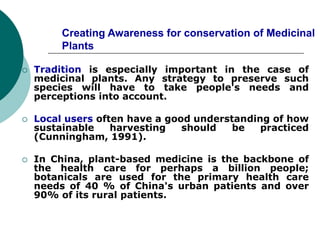 Creating Awareness for conservation of Medicinal
Plants
 Tradition is especially important in the case of
medicinal plants. Any strategy to preserve such
species will have to take people's needs and
perceptions into account.
 Local users often have a good understanding of how
sustainable harvesting should be practiced
(Cunningham, 1991).
 In China, plant-based medicine is the backbone of
the health care for perhaps a billion people;
botanicals are used for the primary health care
needs of 40 % of China's urban patients and over
90% of its rural patients.
 
