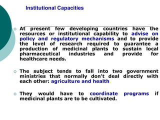 Institutional Capacities
 At present few developing countries have the
resources or institutional capability to advise on
policy and regulatory mechanisms and to provide
the level of research required to guarantee a
production of medicinal plants to sustain local
pharmaceutical industries and provide for
healthcare needs.
 The subject tends to fall into two government
ministries that normally don't deal directly with
each other: agriculture and health.
 They would have to coordinate programs if
medicinal plants are to be cultivated.
 
