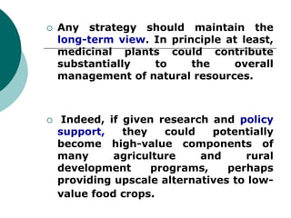  Any strategy should maintain the
long-term view. In principle at least,
medicinal plants could contribute
substantially to the overall
management of natural resources.
 Indeed, if given research and policy
support, they could potentially
become high-value components of
many agriculture and rural
development programs, perhaps
providing upscale alternatives to low-
value food crops.
 